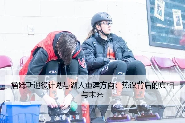 詹姆斯退役计划与湖人重建方向：热议背后的真相与未来