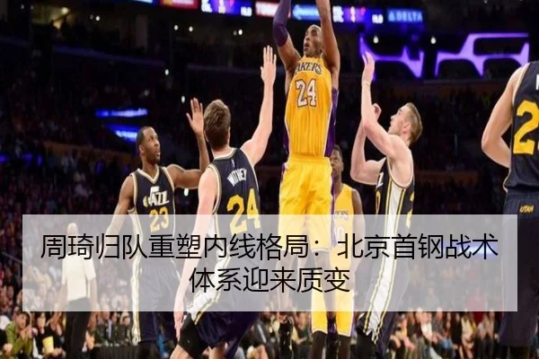 周琦归队重塑内线格局：北京首钢战术体系迎来质变