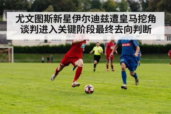 尤文图斯新星伊尔迪兹遭皇马挖角谈判进入关键阶段最终去向判断